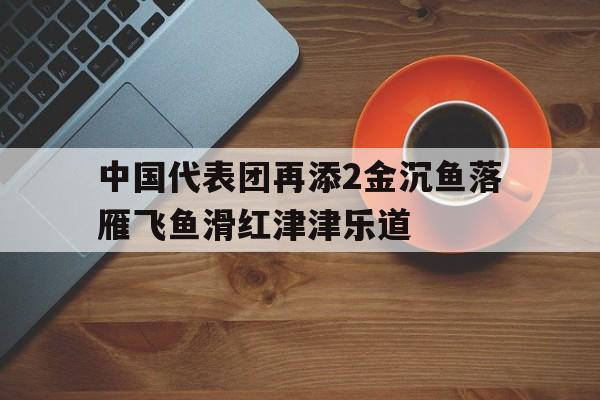 关于中国代表团再添2金沉鱼落雁飞鱼滑红津津乐道的信息